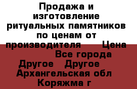 Продажа и изготовление ритуальных памятников по ценам от производителя!!! › Цена ­ 5 000 - Все города Другое » Другое   . Архангельская обл.,Коряжма г.